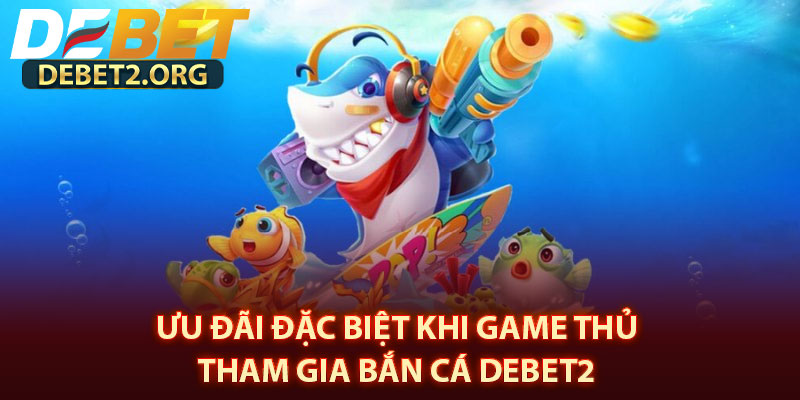Ưu Đãi Đặc Biệt Khi Game Thủ Tham Gia Bắn Cá DEBET2 